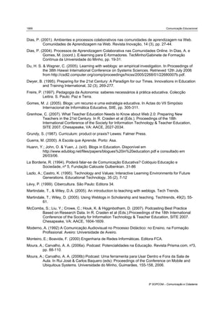 1868                                                                                 Comunicação Educacional



Dias, P. (2001). Ambientes e processos colaborativos nas comunidades de aprendizagem na Web.
          Comunidades de Aprendizagem na Web. Revista Inovação, 14 (3), pp. 27-44.
Dias, P. (2004). Processos de Aprendizagem Colaborativa nas Comunidades Online. In Dias, A. e
          Gomes, M. (coord.). E-learning para E-formadores. TecMinho/Gabinete de Formação
          Contínua da Universidade do Minho, pp. 19-31.
Du, H. S. & Wagner, C. (2005). Learning with weblogs: an empirical investigation. In Proceedings of
          the 38th Hawaii International Conference on Systems Sciences. Retrieved 12th July 2006
          from http://csdl2.computer.org/comp/proceedings/hicss/2005/2268/01/22680007b.pdf.
Dwyer, B. (1995). Preparing for the 21st Century: A Paradigm for our Times. Innovations in Education
         and Training International, 32 (3), 269-277.
Freire, P. (1997). Pedagogia da Autonomia: saberes necessários à prática educativa. Colecção
           Leitira. S. Paulo: Paz e Terra.
Gomes, M. J. (2005). Blogs: um recurso e uma estratégia educativa. In Actas do VII Simpósio
        Internacional de Informática Educativa, SIIE, pp. 305-311.
Grenhow, C. (2007). What Teacher Education Needs to Know about Web 2.0: Preparing New
        Teachers in the 21st Century. In R. Craslen et al (Eds.). Proceedings of the 18th
        International Conference of the Society for Information Technology & Teacher Education,
        SITE 2007. Chesapeake, VA: AACE, 2027-2034.
Grundy, S. (1987). Curriculum: product or praxis? Lewes: Falmer Press.
Guerra, M. (2000). A Escola que Aprende. Porto: Asa.
Huann, Y.; John, O. & Yuen, J. (s/d). Blogs in Education. Disponível em
        http://www.edublog.net/files/papers/blogues%20in%20education.pdf e consultado em
        26/03/06.
La Borderie, R. (1994). Poderá falar-se de Comunicação Educativa? Colóquio Educação e
         Sociedade, nº 5, Fundação Calouste Gulbenkian. 31-86
Lazlo, A.; Castro, K. (1995). Technology and Values: Interactive Learning Environments for Future
          Generations. Educational Technology, 35 (2), 7-12
Lévy, P. (1999). Cibercultura. São Paulo: Editora 34.
Martindale, T., & Wiley, D.A. (2005). An introduction to teaching with weblogs. Tech Trends.
Martindale, T.; Wiley, D. (2005). Using Weblogs in Scholarship and teaching. Techtrends, 49(2), 55-
         61.
McCombs, S.; Liu, Y.; Crowe, C.; Houk, K. & Higginbotham, D. (2007). Podcasting Best Practice
      Based on Research Data. In R. Craslen et al (Eds.).Proceedings of the 18th International
      Conference of the Society for Information Technology & Teacher Education, SITE 2007.
      Chesapeake, VA: AACE, 1604-1609.
Moderno, A. (1992) A Comunicação Audiovisual no Processo Didáctico: no Ensino, na Formação
        Profissional. Aveiro: Universidade de Aveiro.
Monteiro, E.; Boavida, F. (2000) Engenharia de Redes Informáticas. Editora FCA.
Moura, A.; Carvalho, A. A. (2006a). Podcast: Potencialidades na Educação. Revista Prisma.com, nº3,
         pp. 88-110.
Moura, A.; Carvalho, A. A. (2006b) Podcast: Uma ferramenta para Usar Dentro e Fora da Sala de
         Aula. In Rui José & Carlos Baquero (eds): Proceedings of the Conference on Mobile and
         Ubiquitous Systems. Universidade do Minho, Guimarães, 155-158, 2006.



                                                                         5º SOPCOM – Comunicação e Cidadania
 