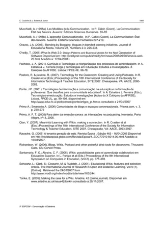 C. Coutinho & J. Bottentuit Junior                                                                    1869



Mucchielli, A. (1998a). Les Modéles de la Communication. In P. Cabin (Coord). La Communication:
         État des Savoirs. Auxerre: Éditions Sciences Humaines. 65-78.
Mucchielli, A. (1998b). L´approche Comunicationelle. In P. Cabin (Coord). La Communication: État
         des Savoirs. Auxerre: Éditions Sciences Humaines 207-219.
Oravec, J.A. (2003). Blending by Blogging: blogues in blended learning initiatives. Journal of
         Educational Media, Volume 28, Numbers 2-3, 225-233.
O'reilly, T. (2005) What Is Web 2.0: Design Patterns and Business Models for the Next Generation of
           Software Disponível em: http://oreillynet.com/pub/a/oreilly/tim/news/2005/09/30/what-is-web-
           20.html Acedido a: 17/04/2007~
Pacheco, J. A. (2001). Currículo e Tecnologia: a reorganização dos processos de aprendizagem. In A.
        Estrela & J. Ferreira (Orgs.) Tecnologias em Educação: Estudos e Investigações. X
        Colóquio da AFIRSE. Lisboa: FPCE-IIE. 66-76
Pastore, R. & pastore, R. (2007). Technology for the Classroom: Creating and Using Podcasts. In R.
         Craslen et al (Eds.).Proceedings of the 18th International Conference of the Society for
         Information Technology & Teacher Education, SITE 2007. Chesapeake, VA: AACE, 2080-
         2082.
Ponte, J.P. (2001). Tecnologias de informação e comunicação na educação e na formação de
         professores: Que desafios para a comunidade educativa?. In A. Estrela e J. Ferreira (Eds.),
         Tecnologias emeducação: Estudos e investigações (Actas do X Colóquio da AFIRSE),
         Lisboa, FPCE-UL, pp. 89-108. disponível em
         http://www.educ.fc.ul.pt/docentes/jponte/artigos_pt.htm e consultado a 21/04/2007
Primo A.; Smaniotto A. (2006) Comunidades de blogs e espaços conversacionais. Prisma.com, v. 3,
         p. 230-272
Primo, A. F. T. (2005) Para além da emissão sonora: as interacções no podcasting. Intertexto, Porto
         Alegre, nº13, 2005.
Qian, Y. (2007). Meaninful Learning with Wikis: making a connection. In R. Craslen et al
          (Eds.).Proceedings of the 18th International Conference of the Society for Information
          Technology & Teacher Education, SITE 2007. Chesapeake, VA: AACE, 2093-2997.
Ravache, G. (2006) A terceira geração da web. Revista Época . Edição 465 - 16/04/2006 Disponível
        em http://revistaepoca.globo.com/Revista/Epoca/1,,EDG77010-6014,00.html Acedido a:
        16/04/2007.
Richardson, W. (2006). Blogs, Wikis, Podcast and other powerful Web tools for classrooms. Thousand
         Oaks, CA: Corwin Press.
Santamaria, F. G.; Abraira, C. F. (2006). Wikis: possibilidades para el aprendizaje colaborativo em
        Educacion Superior. In L. Panizo et al (Eds.) Proceedings of the 8th International
        Symposium on Computers in Education, (Vol 2), pp. 371-378.
Schwartz, L.; Clark, S.; Cossarin, M. & Rudolph, J. (2004). Educational Wikis: features and selection
         criteria. The International Journal of Research in Open and Distance Learning, Vol 5 (1).
         [Online]. Retrieved the 24/01/2007 from
         http://www.irrodl.org/index/irrodl/article/view/163/244.
Tonke, E. (2005). Making the case for a Wiki. Ariadne, 42 (online journal). Disponível em
         www.ariadne.ac.uk/issue42/tonkin consultado a 28/11/2007.




5º SOPCOM – Comunicação e Cidadania
 