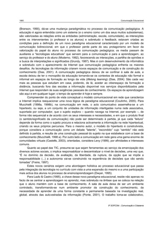 1860                                                                                Comunicação Educacional



(Branson, 1990), dá-se uma mudança paradigmática no processo da comunicação pedagógica. A
educação é agora entendida como um sistema (e o ensino como um dos seus muitos subsistemas),
são valorizadas as relações entre as entidades (administração, escola, comunidade), as interacções
entre os intervenientes (o professor e os alunos) e sobretudo o feedback; estavam criadas as
condições para a definição de um novo paradigma educacional caracterizado por um modelo de
comunicação bidireccional, em que o professor perde parte do seu protagonismo em favor da
valorização do papel do aluno no processo da comunicação pedagógica; os media passam de
auxiliares a “tecnologias educativas” que servem para a comunicação e para a aprendizagem, ao
serviço do professor e do aluno (Moderno, 1992), favorecendo as interacções, a partilha de opiniões e
a busca de interpretações e significados (Grundy, 1987). Mas é com desenvolvimento da informática
e sobretudo com o aparecimento da Internet que comunicação pedagógica enfrenta os maiores
desafios. As tecnologias da informação criaram novos espaços de comunicação e de construção do
conhecimento (Dias, 2001). A comunicação pedagógica deixou de se confinar à sala de aula, a
escola deixou de ter o monopólio da educação tornando-se os contextos de educação não formal e
informal em espaços de formação ao longo da vida (lifelong learning) (Dias, 2004). São cada vez
mais as pessoas que estudam em casa, podendo, de lá, aceder ao ciberespaço da formação a
distância, buscando fora das escolas a informação disponível nos serviços disponibilizados pela
Internet que respondem às suas exigências pessoais de conhecimento. Os espaços da aprendizagem
são aqui e em qualquer lugar; o tempo de aprender é hoje e sempre.
       Compreender do ponto de vista conceptual o modelo comunicacional em rede que caracteriza
a Internet implica reequacionar uma nova lógica de paradigma educacional (Coutinho, 2005). Para
Mucchielli (1998a, 1998b), na comunicação em rede, o acto comunicativo assemelha-se a um
hipertexto, ou seja, a um conjunto de unidades de informação interligadas numa rede associativa,
suportada por computador, que o sujeito explora – quando navega na Internet, por exemplo –, de
forma não sequencial e de acordo com os seus interesses e necessidades, e em que o produto final
(o sentido/significado da comunicação) não pode ser determinado à partida, já que cada “leitura”
depende da forma como o sujeito procura e relaciona activamente a informação na rede hipertextual,
criando os seus próprios percursos. Para o mesmo autor, o modelo do hipertexto é construtivista,
porque considera a comunicação como um debate “latente”, “escondido” cujo “sentido” não está
definido à partida, e resulta de uma construção pessoal do sujeito na que estabelece com a base de
conhecimento (Mucchielli, 1998 a). Por outro lado a comunicação em rede gera uma gama enorme de
comunidades virtuais (Castells, 2003), orientadas, considera Levy (1999), por afinidades e interesses
comuns.
       Quanto ao papel das TIC, presume-se que sejam ferramentas ao serviço da emancipação dos
diversos actores sociais, o implica responsabilizar e descentralizar o nível de decisões, uma vez que,
“É no domínio da decisão, da avaliação, da liberdade, da ruptura, da opção que se impõe a
responsabilidade (...) a autonomia vai-se construindo na experiência de decisões que vão sendo
tomadas” (Freire, 1997).
       Estes novos cenários exigem uma abordagem holística ao processo educacional que passa
pela integração da tecnologia no currículo com vista a uma expansão do mesmo e a uma participação
mais activa dos alunos no processo de ensino/aprendizagem (Dwyer, 1995).
       Para Lazlo & Castro (1995), a chave desse novo paradigma educacional, reside não apenas no
facto de se centrar a aprendizagem no aprendiz, mas sobretudo na ênfase que se coloca na relação
que o aluno mantém com a base de conhecimento. A sala de aula deixa de ser um ambiente
controlado, transformando-se num ambiente promotor da construção do conhecimento, da
necessidade de aprender de uma forma constante e permanente baseada na investigação real,
global, através das auto-estradas da informação (Ponte, 2001). O trabalho toma-se colaborativo,


                                                                        5º SOPCOM – Comunicação e Cidadania
 