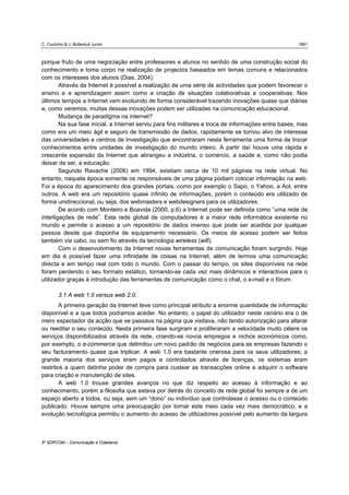 C. Coutinho & J. Bottentuit Junior                                                                    1861



porque fruto de uma negociação entre professores e alunos no sentido de uma construção social do
conhecimento e toma corpo na realização de projectos baseados em temas comuns e relacionados
com os interesses dos alunos (Dias, 2004).
        Através da Internet é possível a realização de uma série de actividades que podem favorecer o
ensino e a aprendizagem assim como a criação de situações colaborativas e cooperativas. Nos
últimos tempos a Internet vem evoluindo de forma considerável trazendo inovações quase que diárias
e, como veremos, muitas dessas inovações podem ser utilizadas na comunicação educacional.
        Mudança de paradigma na internet?
        Na sua fase inicial, a Internet serviu para fins militares e troca de informações entre bases, mas
como era um meio ágil e seguro de transmissão de dados, rapidamente se tornou alvo de interesse
das universidades e centros de investigação que encontraram nesta ferramenta uma forma de trocar
conhecimentos entre unidades de investigação do mundo inteiro. A partir daí houve uma rápida e
crescente expansão da Internet que abrangeu a indústria, o comércio, a saúde e, como não podia
deixar de ser, a educação.
        Segundo Ravache (2006) em 1994, existiam cerca de 10 mil páginas na rede virtual. No
entanto, naquela época somente os responsáveis de uma página podiam colocar informação na web.
Foi a época do aparecimento dos grandes portais, como por exemplo o Sapo, o Yahoo, a Aol, entre
outros. A web era um repositório quase infinito de informações, porém o conteúdo era utilizado de
forma unidireccional, ou seja, dos webmasters e webdesigners para os utilizadores.
        De acordo com Monteiro e Boavida (2000, p.6) a Internet pode ser definida como “uma rede de
interligações de rede”. Esta rede global de computadores é a maior rede informática existente no
mundo e permite o acesso a um repositório de dados imenso que pode ser acedida por qualquer
pessoa desde que disponha de equipamento necessário. Os meios de acesso podem ser feitos
também via cabo, ou sem fio através da tecnologia wireless (wifi).
        Com o desenvolvimento da Internet novas ferramentas de comunicação foram surgindo. Hoje
em dia é possível fazer uma infinidade de coisas na Internet, além de termos uma comunicação
directa e em tempo real com todo o mundo. Com o passar do tempo, os sites disponíveis na rede
foram perdendo o seu formato estático, tornando-se cada vez mais dinâmicos e interactivos para o
utilizador graças à introdução das ferramentas de comunicação como o chat, o e-mail e o fórum.

         3.1 A web 1.0 versus web 2.0.
        A primeira geração da Internet teve como principal atributo a enorme quantidade de informação
disponível e a que todos podíamos aceder. No entanto, o papel do utilizador neste cenário era o de
mero espectador da acção que se passava na página que visitava, não tendo autorização para alterar
ou reeditar o seu conteúdo. Nesta primeira fase surgiram e proliferaram a velocidade muito célere os
serviços disponibilizados através da rede, criando-se novos empregos e nichos económicos como,
por exemplo, o e-commerce que delimitou um novo padrão de negócios para as empresas fazendo o
seu facturamento quase que triplicar. A web 1.0 era bastante onerosa para os seus utilizadores; a
grande maioria dos serviços eram pagos e controlados através de licenças, os sistemas eram
restritos a quem detinha poder de compra para custear as transacções online e adquirir o software
para criação e manutenção de sites.
        A web 1.0 trouxe grandes avanços no que diz respeito ao acesso à informação e ao
conhecimento, porém a filosofia que estava por detrás do conceito de rede global foi sempre a de um
espaço aberto a todos, ou seja, sem um “dono” ou indivíduo que controlasse o acesso ou o conteúdo
publicado. Houve sempre uma preocupação por tornar este meio cada vez mais democrático, e a
evolução tecnológica permitiu o aumento do acesso de utilizadores possível pelo aumento da largura



5º SOPCOM – Comunicação e Cidadania
 