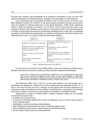 1862                                                                                          Comunicação Educacional



de banda das conexões, pela possibilidade de se publicarem informações na web, de forma fácil,
rápida e independente de software específico, linguagem de programação ou custos adicionais.
       Com a introdução desta nova geração de Internet a que se chama de web 2.0, termos como
Blog, Wikipédia, Podcast, Hi5 ou Del.icio.us, são apenas alguns exemplos de ferramentas que fazem
parte da variedade de sistemas disponíveis na rede global (Richardson, 2006). Muitos utilizadores
devido à rapidez do processo da mudança, nem se deram conta de que a Internet mudou o seu
paradigma. De facto, hoje a filosofia é outra, pois com a introdução da Web 2.0 as pessoas passaram
a produzir os seus próprios documentos e a publicá-los automaticamente na rede, sem a necessidade
de grandes conhecimentos de programação e de ambientes sofisticados de informática. Algumas das
diferenças entre a web 1.0 e a web 2.0 podem ser observadas na figura 1.




                               Figura 1: Diferenças entre a Web 1.0 e a Web 2.0


     O termo web 2.0, da autoria de Tim O’Reilly (2005), surgiu numa sessão de brainstorming no
MediaLive International em Outubro de 2004 que sobre ele tecia as seguintes considerações:

            A web 2.0 é a mudança para uma Internet como plataforma, e um entendimento das regras para
            obter sucesso nesta nova plataforma. Entre outras, a regra mais importante é desenvolver
            aplicativos que aproveitem os efeitos de rede para se tornarem melhores quanto mais são usados
            pelas pessoas, aproveitando a inteligência colectiva. (O’Reilly, 2005, online)

       Para Alexander (2006, p.33) a web 2.0 ou web social (devido à sua preocupação com a
participação dos utilizadores), “emerge como um dos componentes mais relevantes da web 2.0”, ou
seja, é uma forma de fazer com que a utilização da rede global ocorra de forma colaborativa e o
conhecimento seja compartilhado de forma colectiva, descentralizada de autoridade e com liberdade
para utilizar e reeditar, conceito que em língua inglesa é conhecido por colaborative working.
       Interpretando as ideias de O’Reilly (2005), considera Alexander (2006) que as principais
características da web 2.0 são:
• Interfaces ricas e fáceis de usar;
• O sucesso da ferramenta depende dos número de utilizadores, pois os mesmos podem ajudar a
  tornar o sistema melhor;
• Gratuidade na maioria dos sistemas disponibilizados;
• Maior facilidade de armazenamento de dados e criação de páginas online;
• Vários utilizadores podem aceder a mesma página e editar as informações;
• As informações mudam quase que instantaneamente;




                                                                                  5º SOPCOM – Comunicação e Cidadania
 
