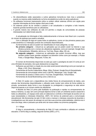 C. Coutinho & J. Bottentuit Junior                                                                 1863



•   Os sites/softwares estão associados a outros aplicativos tornando-os mais ricos e produtivos
    quando os mesmos estão trabalhando na forma de plataforma (união de vários aplicativos);
•   Os softwares funcionam basicamente online ou podem utilizar sistemas off-line com opção para
    exportar informações de forma rápida e fácil para a web;
•   Os sistemas param de ter versões e passam a ser actualizados e corrigidos a todo instante,
    trazendo grandes benefícios para os utilizadores;
•   A grande maioria dos softwares da web 2.0 permite a criação de comunidades de pessoas
    interessadas num determinado assunto;

      A actualização da informação é feita colaborativamente e torna-se mais fiável com o aumento
do número de pessoas que acede e actualiza.
      Com a utilização de tags em quase todos os aplicativos, ocorre um dos primeiros passos para
a web semântica e a indexação correcta dos conteúdos disponibilizados.
      As ferramentas da web 2.0 podem ser classificadas em duas categorias, ou seja:
      Na primeira categoria – incluem-se as aplicações que só podem existir na Internet e cuja
         eficácia aumenta com o número de utilizadores registados, como por exemplo: Google Docs
         & Spreadsheets, Wikipédia, del.icio.us, YouTube, Skype, eBay, Hi5, etc.
      Na segunda categoria – incluem-se as aplicações que podem funcionar offline, mas que
         também podem trazer grandes vantagens se estiverem online como por exemplo: o Picasa
         Fotos, o Google Maps, Mapquest, iTunes, etc.

      O número de ferramentas disponíveis na web que usam o paradigma da web 2.0 conta já com
uma infinidade de exemplos, dos quais destacamos os seguintes:
      Softwares que permitem a criação de uma rede social (social networking) como por exemplo os
          Blogs, o Hi5, Orkut, Messenger;
      Ferramentas de Escrita Colaborativa, Blogs, Wikis, Podcast, Google Docs & Spreadsheets;
      Ferramentas de comunicação online como o SKYPE, Messenger, Voip, Google Talk;
      Ferramentas de acesso a vídeos como o YouTube, GoogleVideos, YahooVideos;
      Ferramentas de Social Bookmarking como o Del.icio.us.

       A Web 2.0 acaba com a dependência dos média físicos de armazenamento de dados, pois
através das ferramentas disponibilizadas o utilizador pode manter tudo online de forma pública ou
privada, aumentando desta forma a sua divulgação ou privilegiando a segurança se esta estiver
disponível apenas a um número restrito de utilizadores.
       A filosofia da Web 2.0 prima pela facilidade na publicação e rapidez no armazenamento de
textos e ficheiros, ou seja, tem como principal objectivo tornar a web um ambiente social e acessível a
todos os utilizadores, um espaço onde cada um selecciona e controla a informação de acordo com as
suas necessidades e interesses (Greenhow, 2007). Em termos de potencial para a comunicação
educaticional, três ferramentas da web 2.0 têm vindo a merecer o interesse crescente de docentes e
investigadores que não param de advogar em prol das suas enormes potencialidades; referimo-nos é
claro aos blogs, wikis e podcasts que serão alvo da nossa análise nos próximos parágrafos.

         3.1.1 Blogs
     O blog é, provavelmente, a ferramenta da Web 2.0 mais conhecida e utilizada em contexto
educativo. O termo blog ou weblog, segundo Gomes (2005, p.311),




5º SOPCOM – Comunicação e Cidadania
 