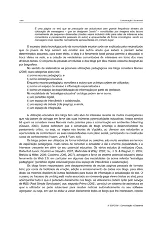 1864                                                                                  Comunicação Educacional



            É uma página na web que se pressupõe ser actualizada com grande frequência através da
            colocação de mensagens – que se designam “posts” – constituídas por imagens e/ou textos
            normalmente de pequenas dimensões (muitas vezes incluindo links para sites de interesse e/ou
            comentários e pensamentos pessoais do autor) e apresentadas de forma cronológica, sendo as
            mensagens mais recentes normalmente apresentadas em primeiro lugar.

       O sucesso desta tecnologia junto da comunidade escolar pode ser explicada pela necessidade
que os jovens de hoje sentem em mostrar aos outros aquilo que sabem e pensam sobre
determinados assuntos, para esse efeito, o blog é a ferramenta ideal porque permite a discussão e
troca ideias na rede, e a criação de verdadeiras comunidades de interesses em torno dos mais
diversos temas. O conjunto de pessoas envolvidas e dos blogs por elas criados costuma designar-se
por blogosfera.
       No sentido de sistematizar as possíveis utilizações pedagógicas dos blogs considera Gomes
(2005) duas categorias possíveis:
       a) como recurso pedagógico, e
       b) como estratégia educativa.
       Enquanto recurso pedagógico considera a autora que os blogs podem ser utilizados:
       a) como um espaço de acesso a informação especializada e
       b) como um espaço de disponibilização de informação por parte do professor.
       Na modalidade de “estratégia educativa” os blogs podem servir como:
       a) um portefólio digital,
       b) um espaço de intercâmbio e colaboração,
       c) um espaço de debate (role playing), e ainda,
       d) um espaço de integração.

       A utilização educativa dos blogs tem sido alvo do interesse recente de muitos investigadores
que não param de advogar em favor das suas inúmeras potencialidades educativas. Nesse sentido
há quem os considere meios flexíveis muito potentes para a comunicação em ambientes b-learning
(Oravec, 2003). Outros defendem que a construção de blogs encoraja o desenvolvimento do
pensamento crítico, ou seja, se inspira nas teorias de Vigotsky, ao oferecer aos estudantes a
oportunidade de confrontarem as suas ideias/reflexões num plano social, participando na construção
social do conhecimento (Huann, John & Yuen, s/d).
       Os blogs podem ser utilizados de forma individual ou colectiva, são muito versáteis em termos
de exploração pedagógica, muito fáceis de conceber e actualizar e dai a enorme popularidade e o
interesse crescente em aferir do seu potencial educativo. Os vários estudos já realizados (Cruz,
Bottentuit Junior, Coutinho e Carvalho, 2007, Martindale & Wiley, 2005; Du, H. S. & Wagner, C. 2005;
Brescia & Miller, 2006; Coutinho, 2006, 2007), advogam a favor do enorme potencial educativo desta
ferramenta da Web 2.0, em particular em algumas das modalidades da acima referida “estratégia
pedagógica” (portefolio digital individual/grupo e/ou espaço de intercâmbio e colaboração).
       Os blogs foram responsáveis pelo desaparecimento de muitas páginas pessoais de formato
html, por conta da facilidade de criação, edição e armazenamento de dados nos blogs, para além
disso, os mesmos dispõem de outras facilidades para busca de informação e actualização do site. O
sucesso ou fracasso de um blog está muito associado ao número de page views (visitas ao site), para
acompanhar tudo o que é publicado diariamente nos blogs, os utilizadores podem optar pelo serviço
de RSS (Real Simple Syndication) que, segundo Primo (2006), constitui um sistema de assinatura ao
qual o utilizador se pode subscrever para receber notícias automaticamente no seu software
agregador, ou seja, em vez de andar a visitar diariamente todos os blogs que lhe interessam, recebe




                                                                          5º SOPCOM – Comunicação e Cidadania
 