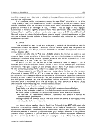 C. Coutinho & J. Bottentuit Junior                                                                 1865



uma lista onde pode fazer o download de todos os conteúdos publicados recentemente e seleccionar
apenas o que lhe interessa.
      A progressão geométrica no aumento do número de blogs (75.000 novos blogs por dia, USA
Today, 27 Março, 2007) é um reflexo claro da mudança de paradigma de que vimos falando. Muito
embora a imprensa insista em considerá-los meros diários online, reduzindo-os a ferramentas de
publicação individual e de celebração do ego, a verdade é que os blogs são hoje espaços
fundamentais de interacção e partilha do conhecimento (Primo e Smaniotto, 2006). A importância dos
textos publicados nos blogs é tal que recentemente surgiu mesmo o IBSN (Internet Blog Serial
Number), ou seja, um número de indexação que pretende garantir o direito dos autores de um blog
sobre as produções literárias postadas e obrigando a que sejam feitas referências aos conteúdos
disponibilizados no blog.

         3.1.2 Wikis
       Outra ferramenta da web 2.0 que está a despertar o interesse da comunidade na área da
comunicação educativa são os wikis. O termo wiki tornou-se bastante popular após o surgimento da
Wikipédia que cresce a cada dia que passa com os contributos voluntários de especialistas das mais
diversas áreas do saber.
       Um wiki é um sítio (site) na Web para o trabalho colectivo de um grupo de autores; a sua
estrutura lógica é muito semelhante à de um blog, mas com a funcionalidade acrescida de que
qualquer um pode juntar, editar e apagar conteúdos ainda que estes tenham sido criados por outros
autores (Schwartz et al, 2004; Tonke, 2005; Qian, 2007).
       Na prática, é um sítio Web que pode ser editado directamente desde um navegador como o
Internet Explorer ou qualquer outro e permite a criação de novas páginas bastando para tal clicar em
determinados botões para se digitar um texto como se estivesse diante de um processador de texto.
Os wikis permitem publicar e partilhar conteúdos na web de forma muito fácil).
       A utilização educativa mais difundida dos wikis é designada na literatura por wiks interclase
(Santamaria & Abraira, 2006, p. 376) e consiste na criação de um repositório ou base de
conhecimento colaborativa desenvolvida por um grupo de estudantes que frequentam uma mesma
disciplina ou curso. O wiki pode ser utilizado para que os estudantes desenvolvam um projecto em
pequenos grupos, trabalhem uma parte de um projecto colectivo da turma ou mesmo para que os
estudantes criem e mantenham o sítio web da disciplina ou curso. Santamaria & Abraira (2006)
atribuem a esta ferramenta as seguintes potencialidades educativas:
       Interagir e colaborar dinamicamente com os alunos.
       Trocar ideias, criar aplicações, propor linhas de trabalho para determinados objectivos.
       Recriar ou fazer glossários, dicionários, livros de texto, manuais, repositórios de aula, etc.
       Ver todo o historial de modificações, permitindo ao professor avaliar a evolução registada.
       Gerar estruturas de conhecimento partilhado, colaborativo que potencia a criação de
           comunidades de aprendizagem.
       Integração dentro dos edublogs porque ainda que distintos em termos de concepção podem
           ser integrados de forma complementar.

      Num estudo recente levado a cabo por Coutinho e Bottentuit Junior (2007), utilizou-se esta
ferramenta no âmbito dos trabalhos de uma disciplina de um curso de mestrado em Tecnologia
Educativa. O Wiki funcionou como repositório de informação da disciplina e foi construído de forma
colaborativa por todos os formandos que trabalharam em grupo um tópico específico da disciplina. Na
avaliação final da experiência foi possível verificar da importância atribuída ao trabalho colaborativo
(os alunos tiveram oportunidade de aprender com os colegas e de consultar o material por eles


5º SOPCOM – Comunicação e Cidadania
 