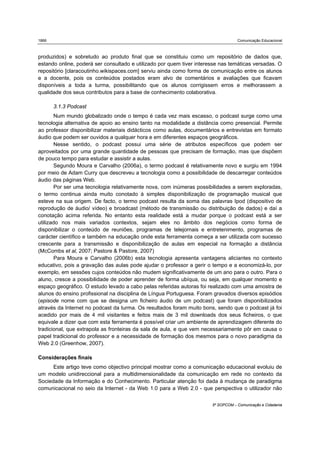 1866                                                                               Comunicação Educacional



produzidos) e sobretudo ao produto final que se constituiu como um repositório de dados que,
estando online, poderá ser consultado e utilizado por quem tiver interesse nas temáticas versadas. O
repositório [claracoutinho.wikispaces.com] serviu ainda como forma de comunicação entre os alunos
e a docente, pois os conteúdos postados eram alvo de comentários e avaliações que ficavam
disponíveis a toda a turma, possibilitando que os alunos corrigissem erros e melhorassem a
qualidade dos seus contributos para a base de conhecimento colaborativa.

       3.1.3 Podcast
        Num mundo globalizado onde o tempo é cada vez mais escasso, o podcast surge como uma
tecnologia alternativa de apoio ao ensino tanto na modalidade a distância como presencial. Permite
ao professor disponibilizar materiais didácticos como aulas, documentários e entrevistas em formato
áudio que podem ser ouvidos a qualquer hora e em diferentes espaços geográficos.
        Nesse sentido, o podcast possui uma série de atributos específicos que podem ser
aproveitados por uma grande quantidade de pessoas que precisam de formação, mas que dispõem
de pouco tempo para estudar e assistir a aulas.
        Segundo Moura e Carvalho (2006a), o termo podcast é relativamente novo e surgiu em 1994
por meio de Adam Curry que descreveu a tecnologia como a possibilidade de descarregar conteúdos
áudio das páginas Web.
        Por ser uma tecnologia relativamente nova, com inúmeras possibilidades a serem exploradas,
o termo continua ainda muito conotado à simples disponibilização de programação musical que
esteve na sua origem. De facto, o termo podcast resulta da soma das palavras Ipod (dispositivo de
reprodução de áudio/ vídeo) e broadcast (método de transmissão ou distribuição de dados) e daí a
conotação acima referida. No entanto esta realidade está a mudar porque o podcast está a ser
utilizado nos mais variados contextos, sejam eles no âmbito dos negócios como forma de
disponibilizar o conteúdo de reuniões, programas de telejornais e entretenimento, programas de
carácter científico e também na educação onde esta ferramenta começa a ser utilizada com sucesso
crescente para a transmissão e disponibilização de aulas em especial na formação a distância
(McCombs et al, 2007; Pastore & Pastore, 2007)
        Para Moura e Carvalho (2006b) esta tecnologia apresenta vantagens aliciantes no contexto
educativo, pois a gravação das aulas pode ajudar o professor a gerir o tempo e a economizá-lo, por
exemplo, em sessões cujos conteúdos não mudem significativamente de um ano para o outro. Para o
aluno, cresce a possibilidade de poder aprender de forma ubíqua, ou seja, em qualquer momento e
espaço geográfico. O estudo levado a cabo pelas referidas autoras foi realizado com uma amostra de
alunos do ensino profissional na disciplina de Língua Portuguesa. Foram gravados diversos episódios
(episode nome com que se designa um ficheiro áudio de um podcast) que foram disponibilizados
através da Internet no podcast da turma. Os resultados foram muito bons, sendo que o podcast já foi
acedido por mais de 4 mil visitantes e feitos mais de 3 mil downloads dos seus ficheiros, o que
equivale a dizer que com esta ferramenta é possível criar um ambiente de aprendizagem diferente do
tradicional, que extrapola as fronteiras da sala de aula, e que vem necessariamente pôr em causa o
papel tradicional do professor e a necessidade de formação dos mesmos para o novo paradigma da
Web 2.0 (Greenhow, 2007).

Considerações finais
      Este artigo teve como objectivo principal mostrar como a comunicação educacional evoluiu de
um modelo unidireccional para a multidimensionalidade da comunicação em rede no contexto da
Sociedade da Informação e do Conhecimento. Particular atenção foi dada à mudança de paradigma
comunicacional no seio da Internet - da Web 1.0 para a Web 2.0 - que perspectiva o utilizador não


                                                                       5º SOPCOM – Comunicação e Cidadania
 