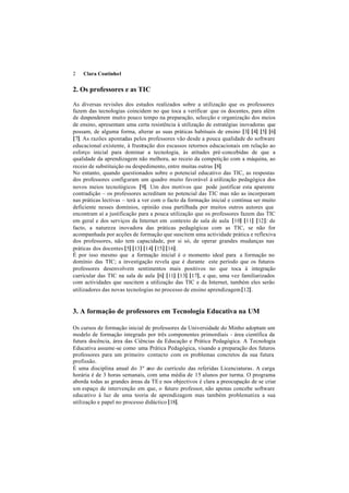2   Clara Coutinho1


2. Os professores e as TIC

As diversas revisões dos estudos realizados sobre a utilização que os professores
fazem das tecnologias coincidem no que toca a verificar que os docentes, para além
de despenderem muito pouco tempo na preparação, selecção e organização dos meios
de ensino, apresentam uma certa resistência à utilização de estratégias inovadoras que
possam, de alguma forma, alterar as suas práticas habituais de ensino [3] [4] [5] [6]
[7]. As razões apontadas pelos professores vão desde a pouca qualidade do software
educacional existente, à frustração dos escassos retornos educacionais em relação ao
esforço inicial para dominar a tecnologia, às atitudes pré-concebidas de que a
qualidade da aprendizagem não melhora, ao receio da competição com a máquina, ao
receio de substituição ou despedimento, entre muitas outras [8].
No entanto, quando questionados sobre o potencial educativo das TIC, as respostas
dos professores configuram um quadro muito favorável à utilização pedagógica dos
novos meios tecnológicos [9]. Um dos motivos que pode justificar esta aparente
contradição – os professores acreditam no potencial das TIC mas não as incorporam
nas práticas lectivas – terá a ver com o facto da formação inicial e contínua ser muito
deficiente nesses domínios, opinião essa partilhada por muitos outros autores que
encontram aí a justificação para a pouca utilização que os professores fazem das TIC
em geral e dos serviços da Internet em contexto de sala de aula [10] [11] [12]: de
facto, a natureza inovadora das práticas pedagógicas com as TIC, se não for
acompanhada por acções de formação que suscitem uma actividade prática e reflexiva
dos professores, não tem capacidade, por si só, de operar grandes mudanças nas
práticas dos docentes [5] [13] [14] [15] [16].
É por isso mesmo que a formação inicial é o momento ideal para a formação no
domínio das TIC; a investigação revela que é durante este período que os futuros
professores desenvolvem sentimentos mais positivos no que toca à integração
curricular das TIC na sala de aula [6] [11] [13] [17], e que, uma vez familiarizados
com actividades que suscitem a utilização das TIC e da Internet, também eles serão
utilizadores das novas tecnologias no processo de ensino aprendizagem [12].


3. A formação de professores em Tecnologia Educativa na UM

Os cursos de formação inicial de professores da Universidade do Minho adoptam um
modelo de formação integrado por três componentes primordiais - área científica da
futura docência, área das Ciências da Educação e Prática Pedagógica. A Tecnologia
Educativa assume-se como uma Prática Pedagógica, visando a preparação dos futuros
professores para um primeiro contacto com os problemas concretos da sua futura
profissão.
É uma disciplina anual do 3º ano do currículo das referidas Licenciaturas. A carga
horária é de 3 horas semanais, com uma média de 15 alunos por turma. O programa
aborda todas as grandes áreas da TE e nos objectivos é clara a preocupação de se criar
um espaço de intervenção em que, o futuro professor, não apenas concebe software
educativo à luz de uma teoria de aprendizagem mas também problematiza a sua
utilização e papel no processo didáctico [18].
 