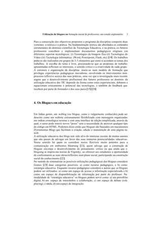 Utilização de blogues na formação inicial de professores: um estudo exploratório   3


Para a consecução dos objectivos propostos o programa da disciplina comporta duas
vertentes: a teórica e a prática. Na fundamentação teórica são abordados os conteúdos
estruturantes do domínio científico da Tecnologia Educativa, e na prática, os futuros
professores concebem e implementam documentos pedagógicos originais em
diferentes suportes tecnológicos: (i) Tecnologias da Imagem fixa (ii) Tecnologias do
Vídeo (iii) Tecnologia informática: (Word, Powerpoint, Flash, etc) [19]. Os trabalhos
práticos são realizados em grupos de 3-5 elementos que entre si acordam os temas dos
trabalhos. A escolha do tema é livre, procurando-se que as propostas de trabalho
apresentadas reflictam os interesses, o sentido crítico e a criatividade de cada grupo.
A estrutura e organização da disciplina insere-se num modelo de formação que
privilegia experiências pedagógicas inovadoras, envolvendo os intervenientes num
processo reflexivo acerca das suas práticas, uma vez que a investigação mais recente
sugere que o desenvolvimento profissional dos futuros professores no domínio da
utilização educativa das TIC depende da forma como estes experienciam, debatem e
equacionam criticamente o potencial das tecnologias, e também do feedback que
recebem por parte do formador e dos seus pares [15] [20].




4. Os Blogue s em educação


Em linhas gerais , um weblog (ou blogue, como é vulgarmente conhecido), pode ser
descrito como um website extremamente flexibilizado com mensagens organizadas
em ordem cronológica reversa e com uma interface de edição simplificada, através da
qual, o autor pode inserir novos “posts” sem a necessidade de escrever qualquer tipo
de código em HTML. Podemos dizer então que blogues são baseados em mecanismos
(Ferramentas Blog) que facilitam a criação, edição e manutenção de uma página na
web.
A utilização educativa dos blogs tem sido alvo do interesse recente de muitos autores
que não param de advogar em favor das suas inúmeras potencialidades educativas .
Nesse sentido há quem os considere meios flexíveis muito potentes para a
comunicação em ambientes b       -learning [21], quem advoge que a construção de
blogues encoraja o desenvolvimento do pensamento crítico ou que ainda que o
bloguing se inspira nas teorias de Vigotsky, ao oferecer aos estudantes a oportunidade
de confrontarem as suas ideias/reflexões num plano social, participando na construção
social do conhecimento [22].
No sentido de sistematizar as possíveis utilizações pedagógicas dos blogues considera
Gomes [23] duas categorias possíveis: a) como recurso pedagógico, e b) como
estratégia educativa. Enquanto recurso pedagógico considera a autora que os blogues
podem ser utilizados: a) como um espaço de acesso a informação especializada e b)
como um espaço de disponibilização de informação por parte do professor. Na
modalidade de “estratégia educativa” os blogues podem servir como: a) um portefólio
digital, b) um espaço de intercâmbio e colaboração, c) um espaço de debate (role
playing), e ainda, d) um espaço de integração.
 
