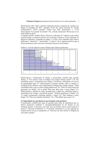 Utilização de blogues na formação inicial de professores: um estudo exploratório         5


Questionados sobre “Qual a primeira impressão perante a proposta de conceber um
blogue na disciplina de TE?”, enquanto 42,3% dos alunos disseram ter “Ficado
entusiamado/a”, 26,9% referiram “Achar uma ideia interessante”, e 11,5%
mencionaram “Ter gostado do desafio”; 8%, contudo, declararam “Pensar que ia ser
muito difícil de fazer”.
A segunda questão, também aberta, solicitava a indicação de 3 adjectivos que melhor
caracterizassem os aspectos positivos de um blogue educativo. Foram indicados 24
adjectivos diferentes, constando do gráfico 1 os mais vezes indicados pelos futuros
professores: “interactivo”, “interessante” e “criativo” são os aspectos positivos que os
futuros professores mais associam à utilização educativa de um blogue.

Gráfico 1- Lista de adjectivos mais referidos pelos futuros professores
                         Actual
                         Estimulante
                         Aliciante
                         Apelativo
                         Enriquecedor
                                   Dinâmico
                                   Inovador
                                              Motivador
                                                       Útil
                                                       Informativo
                                                       Divertido
                                                                         Criativo
                                                                         Interessante
                                                                                   Interactivo

   0        1        2          3         4          5         6     7           8         9




Relativamente à dinamização do blogue o questionário continha duas questões
abertas, a) “Foi comum visitar os blogues dos colegas? Porque razão?” e b) “Os
contributos (posts e comentários) dos colegas e da docente constituíram um recurso
de aprendizagem para si?”. Relativamente à primeira questão, todos os sujeitos, à
excepção de um, afirmou visitar regularmente os blogues dos colegas, porque: “Tinha
curiosidade sobre o que os outros colegas publicavam” (9), “Para ver outras formas de
apresentar um blogue” (4) ou ainda “Para tirar ideias para o nosso blogue” (3).
Relativamente à questão b), todos reconheceram o papel dos contributos (posts e
comentários) dos colegas e da docente porque: “Permitiu aperfeiçoar o blogue” (5),
“É sempre enriquecedor confrontar opiniões e ideias” (5), “Para melhorar o nosso
blogue” (4) “Para ouvir opiniões diferentes” (3), e “Pelo debate que se gera” (3).

6.3 Importância da experiência na sua formação como professor
O questionário continha dois tipos de questões para aferir da importância que os
futuros professores atribuíam à concepção/dinamização de um blogue na sua
formação docente. A primeira, com onze itens de formato Likert, numa escala de 5
pontos (1 “Discordo Totalmente” a 5 “Concordo Totalmente”), e a uma segunda, de
resposta aberta em que se perguntava se “Tenciona (ou não) utilizar os blogues nas
suas aulas e porquê”.
 