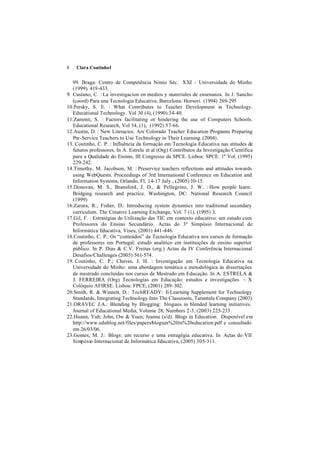 8   Clara Coutinho1


   99. Braga: Centro de Competência Nónio Séc. XXI - Universidade do Minho
   (1999). 419-433.
9. Castano, C. : La investigacion en medios y materiales de ensenanza. In J. Sancho
   (coord) Para una Tecnologia Educativa. Barcelona: Horsori. (1994) 269-295
10.Persky, S. E. : What Contributes to Teacher Development in Technology.
   Educational Technology. Vol 30 (4), (1990) 34-40.
11.Zammit, S. : Factors facilitating or hindering the use of Computers Schools.
   Educational Research, Vol 34, (1), (1992) 57-66.
12.Austin, D. : New Literacies: Are Colorado Teacher Education Programs Preparing
   Pre-Service Teachers to Use Technology in Their Learning. (2004).
13. Coutinho, C. P. : Influência da formação em Tecnologia Educativa nas atitudes de
   futuros professores, In A. Estrela et al (Org) Contributos da Investigação Científica
   para a Qualidade do Ensino, III Congresso da SPCE. Lisboa: SPCE. 1º Vol. (1995)
   229-242.
14.Timothy, M. Jacobson, M. : Preservice teachers reflections and attitudes towards
   using WebQuests. Proceedings of 3rd International Conference on Education and
   Information Systems, Orlando, Fl, 14-17 July , (2005) 10-15.
15.Donovan, M. S., Bransford, J. D., & Pellegrino, J. W. : How people learn:
   Bridging research and practice. Washington, DC: National Research Council
   (1999)
16.Zarara, R.; Fisher, D.: Introducing system dynamics into traditional secondary
   curriculum. The Creative Learning Exchange, Vol. 7 (1), (1995) 3.
17.Gil, F. : Estratégias de Utilização das TIC em contexto educativo: um estudo com
   Professores do Ensino Secundário. Actas do 3º Simpósio Internacional de
   Informática Educativa, Viseu, (2001) 441-446.
18.Coutinho, C. P.: Os “conteúdos” da Tecnologia Educativa nos cursos de formação
   de professores em Portugal: estudo analítico em instituições de ensino superior
   público. In P. Dias & C.V. Freitas (org.) Actas da IV Conferência Internacional
   Desafios/Challenges (2005) 561-574.
19. Coutinho, C. P.; Chaves, J. H. : Investigação em Tecnologia Educativa na
   Universidade do Minho: uma abordagem temática e metodológica às dissertações
   de mestrado concluidas nos cursos de Mestrado em Educação. In A. ESTRELA &
   J. FERREIRA (Org) Tecnologías em Educação: estudos e investigações – X
   Colóquio AFIRSE. Lisboa: FPCE, (2001) 289-302.
20.Smith, R. & Winnett, D.: TechREADY: E-Learning Supplement for Technology
   Standards, Integrating Technology Into The Classroom, Tarantula Company (2003)
21.ORAVEC J.A.: Blending by Blogging: blogues in blended learning initiatives.
   Journal of Educational Media, Volume 28, Numbers 2-3, (2003) 225-233.
22.Huann, Yuh; John, Ow & Yuen; Jeanne (s/d). Blogs in Education. Disponível em
   http://www.edublog.net/files/papers/blogues%20in%20education.pdf e consultado
   em 26/03/06.
23.Gomes, M. J.: Blogs: um recurso e uma estragégia educativa. In Actas do VII
   Simpósio Internacional de Informática Educativa, (2005) 305-311.
 