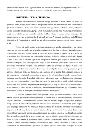 exercícios físicos como lazer. A ginástica dos que tinham que trabalhar era o próprio trabalho, era o
trabalho manual, era o manuseio físico da matéria, dos objetos, da realidade, da natureza.


            IDADE MEDIA: ESCOLA E PRODUCAO

            Algumas características da sociedade antiga persistem na Idade Média, no modo de
produção feudal, porque, assim como na Antiguidade, também na Idade Média o meio dominante de
produção era a terra e a forma econômica dominante era a agricultura. Na Grécia e Roma, os homens
viviam na cidade, mas do campo, porque a vida na cidade era suprida pelo trabalho desenvolvido nos
arredores da cidade, que era o trabalho agrícola. Na Idade Média, os homens viviam no campo e do
campo, ou seja, viviam no meio rural e da atividade agrícola. A forma do trabalho da Idade Média se
diferenciava da Antiguidade na medida em que não temos mais o trabalho escravo e sim o trabalho
servil.

            Temos, na Idade Média, as escolas paroquiais, as escolas catedralícias e as escolas
monacais que eram as escolas que se destinavam à educação da classe dominante. As atividades que
constituíam a educação dessas classes se traduziam em formas de ocupação do ócio, como na
Antiguidade. Isto foi traduzido na Idade Média através da expressão "ócio com dignidade". Então,
ocupar o ócio com os estudos significava não precisar trabalhar para suprir as necessidades da
existência. Ocupar o ócio com dignidade é ocupá-lo com atividades consideradas nobres e não com
atividades consideradas indignas. Essa expressão deriva da influência da Igreja. A classe dos
proprietários se dedicava aos exercícios físicos que estavam ligados às atividades guerreiras, o que é
expresso através da noção da Cavalaria, cuja ocupação era a guerra. Daí a relação cavaleiro e
cavalheiro como o sujeito de boas maneiras - a formação dos nobres incluía as atitudes corteses. Cortês
deriva de corte, formação destinada à aristocracia - a formação para a cavalaria envolve então esses
dois aspectos, o da arte militar e o da vida aristocrática. Em contrapartida, a grande maioria continuava
se educando pelo trabalho, no próprio processo de produzir a própria existência e de seus senhores.
Nesse contexto, a forma escolar da educação é ainda uma forma secundária que se contrapõe como
não-trabalho à forma de educação dominante determinada pelo trabalho.

            O modo de produção feudal contrapunha o campo, que era referência da vida na Idade
Média, à cidade, que eram núcleos subordinados ao campo, onde se desenvolvia apenas o artesanato.
O que é artesanato? E uma espécie de indústria rural, de indústria própria da agricultura. Por quê?
Porque através do artesanato se produziam apenas aqueles instrumentos rudimentares que a própria
vida no campo demandava. No entanto, o desenvolvimento das atividades artesanais, fortalecendo as
corporações de ofícios, aliado ao grau de acumulação que a economia feudal pôde desenvolver,
possibilitou o crescimento de uma atividade mercantil que está na origem da constituição do capital.
Esta atividade mercantil foi se concentrando nas cidades, primeiro organizadas periodicamente na
forma de feiras de trocas, de grandes mercados de trocas. Esses mercados foram se fixando e dando
origem às cidades. A origem do burguês é o habitante do burgo, ou seja, o habitante da cidade. Através
do comércio, ele foi acumulando capital que, em seguida, passou a ser investido na própria produção,
 