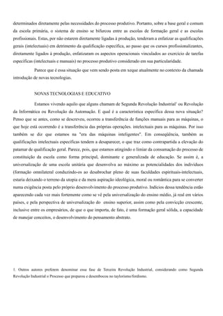 determinados diretamente pelas necessidades do processo produtivo. Portanto, sobre a base geral e comum
da escola primária, o sistema de ensino se bifurcou entre as escolas de formação geral e as escolas
profissionais. Estas, por não estarem diretamente ligadas à produção, tenderam a enfatizar as qualificações
gerais (intelectuais) em detrimento da qualificação específica, ao passo que os cursos profissionalizantes,
diretamente ligados à produção, enfatizaram os aspectos operacionais vinculados ao exercício de tarefas
específicas (intelectuais e manuais) no processo produtivo considerado em sua particularidade.

            Parece que é essa situação que vem sendo posta em xeque atualmente no contexto da chamada
introdução de novas tecnologias.


            NOVAS TECNOLOGIAS E EDUCATIVO

            Estamos vivendo aquilo que alguns chamam de Segunda Revolução Industrial1 ou Revolução
da Informática ou Revolução da Automação. E qual é a característica específica dessa nova situação?
Penso que se antes, como se descreveu, ocorreu a transferência de funções manuais para as máquinas, o
que hoje está ocorrendo é a transferência das próprias operações. intelectuais para as máquinas. Por isso
também se diz que estamos na "era das máquinas inteligentes". Em conseqüência, também as
qualificações intelectuais específicas tendem a desaparecer, o que traz como contrapartida a elevação do
patamar de qualificação geral. Parece, pois, que estamos atingindo o limiar da consumação do processo de
constituição da escola como forma principal, dominante e generalizada de educação. Se assim é, a
universalização de uma escola unitária que desenvolva ao máximo as potencialidades dos indivíduos
(formação omnilateral conduzindo-os ao desabrochar pleno de suas faculdades espirituais-intelectuais,
estaria deixando o terreno da utopia e da mera aspiração ideológica, moral ou romântica para se converter
numa exigência posta pelo próprio desenvolvimento do processo produtivo. Indícios dessa tendência estão
aparecendo cada vez mais fortemente como se vê pela universalização do ensino médio, já real em vários
países, e pela perspectiva de universalização do ensino superior, assim como pela convicção crescente,
inclusive entre os empresários, de que o que importa, de fato, é uma formação geral sólida, a capacidade
de manejar conceitos, o desenvolvimento do pensamento abstrato.




1. Outros autores preferem denominar essa fase de Terceira Revolução Industrial, considerando como Segunda
Revolução Industrial o Processo que preparou e desembocou no taylorismo/fordismo.
 