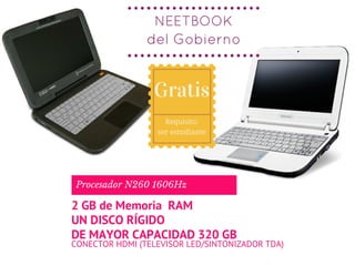 NEETBOOK
del Gobierno
CONECTOR HDMI (TELEVISOR LED/SINTONIZADOR TDA)
Procesador N260 1606Hz
2 GB de Memoria  RAM
UN DISCO RÍGIDO
DE MAYOR CAPACIDAD 320 GB
Gratis
Requisito:
ser estudiante
 