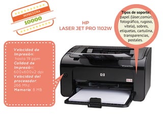 IMPRESORA
10000
Velocidad de
Impresión:
hasta 19 ppm
Calidad de
Impresión:
600x600x2 dpi
Velocidad del
procesador:
266 Mhz
Memoria: 8 MB
HP
LASER JET PRO 1102W
Tipos de soporte: 
papel (láser,común,
fotográfico, rugoso,
vitela), sobres,
etiquetas, cartulina,
transparencias,
postales.  
 