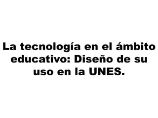 La tecnología en el ámbito
educativo: Diseño de su
uso en la UNES.
 