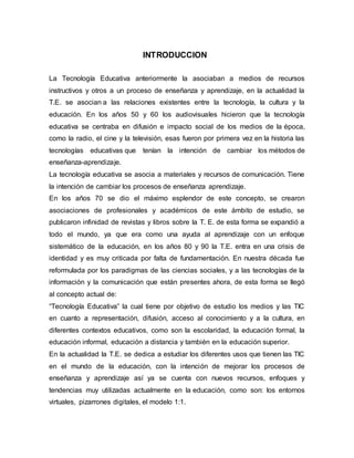INTRODUCCION
La Tecnología Educativa anteriormente la asociaban a medios de recursos
instructivos y otros a un proceso de enseñanza y aprendizaje, en la actualidad la
T.E. se asocian a las relaciones existentes entre la tecnología, la cultura y la
educación. En los años 50 y 60 los audiovisuales hicieron que la tecnología
educativa se centraba en difusión e impacto social de los medios de la época,
como la radio, el cine y la televisión, esas fueron por primera vez en la historia las
tecnologías educativas que tenían la intención de cambiar los métodos de
enseñanza-aprendizaje.
La tecnología educativa se asocia a materiales y recursos de comunicación. Tiene
la intención de cambiar los procesos de enseñanza aprendizaje.
En los años 70 se dio el máximo esplendor de este concepto, se crearon
asociaciones de profesionales y académicos de este ámbito de estudio, se
publicaron infinidad de revistas y libros sobre la T. E. de esta forma se expandió a
todo el mundo, ya que era como una ayuda al aprendizaje con un enfoque
sistemático de la educación, en los años 80 y 90 la T.E. entra en una crisis de
identidad y es muy criticada por falta de fundamentación. En nuestra década fue
reformulada por los paradigmas de las ciencias sociales, y a las tecnologías de la
información y la comunicación que están presentes ahora, de esta forma se llegó
al concepto actual de:
“Tecnología Educativa” la cual tiene por objetivo de estudio los medios y las TIC
en cuanto a representación, difusión, acceso al conocimiento y a la cultura, en
diferentes contextos educativos, como son la escolaridad, la educación formal, la
educación informal, educación a distancia y también en la educación superior.
En la actualidad la T.E. se dedica a estudiar los diferentes usos que tienen las TIC
en el mundo de la educación, con la intención de mejorar los procesos de
enseñanza y aprendizaje así ya se cuenta con nuevos recursos, enfoques y
tendencias muy utilizadas actualmente en la educación, como son: los entornos
virtuales, pizarrones digitales, el modelo 1:1.
 