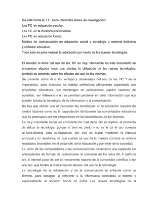 De esta forma la T.E. tiene diferentes líneas de investigación:
Las TIC en educación escolar.
Las TIC en la docencia universitaria.
Las TIC en educación formal.
Medios de comunicación en educación social y tecnología y material didáctico
y software educativo
Todo esto es para mejorar la educación por medio de las nuevas tecnologías.
El abordar el tema del uso de las TIC es muy interesante en este documento se
encuentran algunos retos que plantea la utilización de las nuevas tecnologías;
también se comenta sobre los efectos del uso de las mismas.
Se comenta sobre él o las ventajas y desventajas del uso de las TIC Y de la
importancia, para encausar un trabajo profesional plenamente organizado con
propósitos educativos que mantengan en perspectivas sujetos capaces de
aprender, ser reflexivos y no se permitan perderse en tanta información que nos
pueden brindar la tecnología de la información y la comunicación.
No hay que olvidar que al incorporar las tecnologías en la educación requiere de
ciertos factores como es la capacitación del docente las comunidades educativas
que se preocupan por ser integradoras en las necesidades de los alumnos.
Es muy importante tomar en consideración cual debe ser el objetivo al momento
de utilizar la tecnología, porque si bien es cierto y no se le da el uso correcto
no será efectiva para la educación, por eso es bueno mantener el enfoque
principal y no desviarse, ya que cuando se usa de la manera correcta se obtiene
resultados favorables en el desarrollo de la educación y por ende de la sociedad.
La unión de los computadores y las comunicaciones destacaron una explosión sin
antecedentes de formas de comunicarse al comienzo de los años 90. A partir de
ahí, el internet pasó de ser un instrumento experto de la comunidad científica a ser
una red, qué facilita la comunicación atreves del uso de la tecnología.
La tecnología de la información y de la comunicación se entiende como un
término, para designar lo referente a la informática conectada al internet y
especialmente el aspecto social de estos. Las nuevas tecnologías de la
 