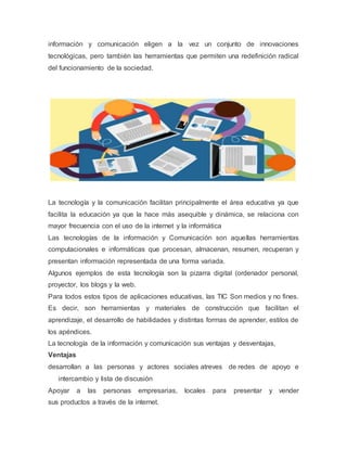 información y comunicación eligen a la vez un conjunto de innovaciones
tecnológicas, pero también las herramientas que permiten una redefinición radical
del funcionamiento de la sociedad.
La tecnología y la comunicación facilitan principalmente el área educativa ya que
facilita la educación ya que la hace más asequible y dinámica, se relaciona con
mayor frecuencia con el uso de la internet y la informática
Las tecnologías de la información y Comunicación son aquellas herramientas
computacionales e informáticas que procesan, almacenan, resumen, recuperan y
presentan información representada de una forma variada.
Algunos ejemplos de esta tecnología son la pizarra digital (ordenador personal,
proyector, los blogs y la web.
Para todos estos tipos de aplicaciones educativas, las TIC Son medios y no fines.
Es decir, son herramientas y materiales de construcción que facilitan el
aprendizaje, el desarrollo de habilidades y distintas formas de aprender, estilos de
los apéndices.
La tecnología de la información y comunicación sus ventajas y desventajas,
Ventajas
desarrollan a las personas y actores sociales atreves de redes de apoyo e
intercambio y lista de discusión
Apoyar a las personas empresarias, locales para presentar y vender
sus productos a través de la internet.
 