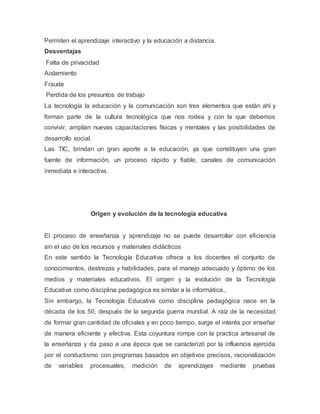 Permiten el aprendizaje interactivo y la educación a distancia.
Desventajas
Falta de privacidad
Aislamiento
Fraude
Perdida de los presuntos de trabajo
La tecnología la educación y la comunicación son tres elementos que están ahí y
forman parte de la cultura tecnológica que nos rodea y con la que debemos
convivir, amplían nuevas capacitaciones físicas y mentales y las posibilidades de
desarrollo social.
Las TIC, brindan un gran aporte a la educación, ya que constituyen una gran
fuente de información, un proceso rápido y fiable, canales de comunicación
inmediata e interactiva.
Origen y evolución de la tecnología educativa
El proceso de enseñanza y aprendizaje no se puede desarrollar con eficiencia
sin el uso de los recursos y materiales didácticos
En este sentido la Tecnología Educativa ofrece a los docentes el conjunto de
conocimientos, destrezas y habilidades, para el manejo adecuado y óptimo de los
medios y materiales educativos. El origen y la evolución de la Tecnología
Educativa como disciplina pedagógica es similar a la informática.,
Sin embargo, la Tecnología Educativa como disciplina pedagógica nace en la
década de los 50, después de la segunda guerra mundial. A raíz de la necesidad
de formar gran cantidad de oficiales y en poco tiempo, surge el interés por enseñar
de manera eficiente y efectiva. Esta coyuntura rompe con la practica artesanal de
la enseñanza y da paso a una época que se caracterizó por la influencia ejercida
por el conductismo con programas basados en objetivos precisos, racionalización
de variables procesuales, medición de aprendizajes mediante pruebas
 