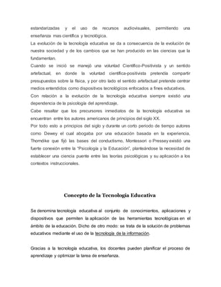 estandarizadas y el uso de recursos audiovisuales, permitiendo una
enseñanza mas científica y tecnológica.
La evolución de la tecnología educativa se da a consecuencia de la evolución de
nuestra sociedad y de los cambios que se han producido en las ciencias que la
fundamentan.
Cuando se inició se manejó una voluntad Científico-Positivista y un sentido
artefactual, en donde la voluntad científica-positivista pretendía compartir
presupuestos sobre la física, y por otro lado el sentido artefactual pretende centrar
medios entendidos como dispositivos tecnológicos enfocados a fines educativos.
Con relación a la evolución de la tecnología educativa siempre existió una
dependencia de la psicología del aprendizaje.
Cabe resaltar que los precursores inmediatos de la tecnología educativa se
encuentran entre los autores americanos de principios del siglo XX.
Por todo esto a principios del siglo y durante un corto periodo de tiempo autores
como Dewey el cual abogaba por una educación basada en la experiencia,
Thorndike que fijó las bases del conductismo, Montessori o Pressey existió una
fuerte conexión entre la “Psicología y la Educación”, planteándose la necesidad de
establecer una ciencia puente entre las teorías psicológicas y su aplicación a los
contextos instruccionales.
Concepto de la Tecnología Educativa
Se denomina tecnología educativa al conjunto de conocimientos, aplicaciones y
dispositivos que permiten la aplicación de las herramientas tecnológicas en el
ámbito de la educación. Dicho de otro modo: se trata de la solución de problemas
educativos mediante el uso de la tecnología de la información.
Gracias a la tecnología educativa, los docentes pueden planificar el proceso de
aprendizaje y optimizar la tarea de enseñanza.
 