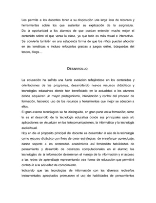 Les permite a los docentes tener a su disposición una larga lista de recursos y
herramientas sobre los que sustentar su explicación de la asignatura.
Da la oportunidad a los alumnos de que puedan entender mucho mejor el
contenido sobre el que versa la clase, ya que todo es más visual e interactivo.
Se convierte también en una estupenda forma de que los niños puedan ahondar
en las temáticas e incluso reforzarlas gracias a juegos online, búsquedas del
tesoro, blogs…
DESARROLLO
La educación ha sufrido una fuerte evolución reflejándose en los contenidos y
orientaciones de los programas, desarrollando nuevos recursos didácticos y
tecnologías educativas donde han beneficiado en la actualidad a los alumnos
donde adquieren un mayor protagonismo, intervención y control del proceso de
formación, haciendo uso de los recursos y herramientas que mejor se adecúen a
ellos.
El gran avance tecnológico se ha distinguido, en gran parte en la formación; como
lo es el desarrollo de la tecnología educativa donde sus principales usos y/o
aplicaciones se visualizan en las telecomunicaciones, la informática y la tecnología
audiovisual.
Hoy en día el propósito principal del docente es desarrollar el uso de la tecnología
como recurso didáctico con fines de crear estrategias de enseñanza- aprendizaje;
dando soporte a los contenidos académicos así fomentado habilidades de
pensamiento y desarrollo de destrezas computacionales en el alumno; las
tecnologías de la información determinan el manejo de la información y el acceso
a las redes de aprendizaje representando otra forma de educación que permitirá
contribuir a la sociedad de conocimiento.
Indicando que las tecnologías de información con los diversos rediseños
instrumentales apropiados promueven el uso de habilidades de pensamientos
 