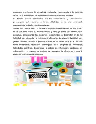 superiores y ambientes de aprendizaje colaborativo y comunicativos. La evolución
de las TIC´S transforman las diferentes maneras de enseñar y aprender.
El docente deberá actualizarse con las características y funcionalidades
pedagógicas del programa a llevar, utilizándola como una herramienta
enriquecedora de las formas de enseñanza.
Según Leite Oliveira (2002) opina que la capacitación del docente es primordial a
fin de que éste asuma su responsabilidad y liderazgo sobre toda la comunidad
educativa, considerando las siguientes competencias a desarrollar en la TE:
habilidad para despertar la curiosidad intelectual en los alumnos; habilidad para
generar debates; enseñar a justificar y defender las ideas; abordar la crítica en
forma constructiva; habilidades tecnológicas en la búsqueda de información;
habilidades cognitivas, discerniendo la calidad de información; habilidades de
colaboración con colegas en prácticas de búsqueda de información y para la
elaboración de materiales creativos.
 