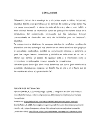 CONCLUSIONES
El beneficio del uso de la tecnología en la educación, amplía la calidad del proceso
educativo debido a que permite pasar las barreras de espacio y tiempo donde hay
una mayor comunicación e interacción entre el docente y alumno; esto debido a
llevar distintas fuentes de información donde se participa de manera activa en la
construcción del conocimiento, provocando que los individuos lleven un
proceso donde se desarrollan una serie de habilidades para su desempeño
educativo.
Se pueden nombrar infinidades de usos para este tipo de beneficios, pero los más
empleados que las tecnologías nos ofrecen en el ámbito educativo son: propiciar
el aprendizaje colaborativo, facilidad de comunicación síncrona o asíncrona, al
igual que surgen nuevas profesiones y modalidades educativas; el uso de la
Internet que permite un acceso de igualdad tanto a la información como al
conocimiento considerándola como un estándar de comunicación
Por último podría decir que todos estos beneficios son por el gran avance de la
tecnología educativa que nos pone un desafío hoy en día y en el futuro que se
verá realizables si nos apoyamos de las TIC.
FUENTES DE INFORMACION
HernándezMartín, A.,& QuinteroGallego,A.(2009).La integraciónde lasTICen el currículo:
necesidadesformativase interésdel profesorado.Obtenidode RevistaInteruniversitariade
Formacióndel
Profesorado:https://www.aufop.com/aufop/uploaded_files/articulos/1248479648.pdf
CebriánRobles,D.(2018). Tecnologíasemergentespara la formación docentedelconocimiento
científico y la evaluación desu aprendizaje.Obtenidode ForoInternacional de Innovación
Universitaria(FIIU): https://drive.google.com/file/d/0B4BN_o4dlqHQSkExc1lCNmtJTHc/view
 