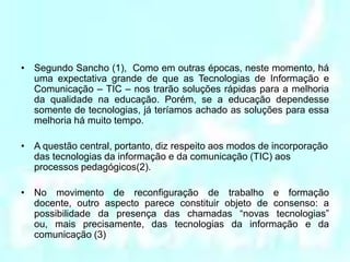 Segundo Sancho (1),  Como em outras épocas, neste momento, há uma expectativa grande de que as Tecnologias de Informação e Comunicação – TIC – nos trarão soluções rápidas para a melhoria da qualidade na educação. Porém, se a educação dependesse somente de tecnologias, já teríamos achado as soluções para essa melhoria há muito tempo.A questão central, portanto, diz respeito aos modos de incorporação das tecnologias da informação e da comunicação (TIC) aos processos pedagógicos(2).No movimento de reconfiguração de trabalho e formação docente, outro aspecto parece constituir objeto de consenso: a possibilidade da presença das chamadas “novas tecnologias” ou, mais precisamente, das tecnologias da informação e da comunicação (3)