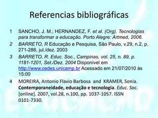 Referencias bibliográficasSANCHO, J. M.; HERNANDEZ, F. et al. (Org). Tecnologias para transformar a educação. Porto Alegre: Artmed, 2006.BARRETO, R Educação e Pesquisa, São Paulo, v.29, n.2, p. 271-286, jul./dez. 2003BARRETO, R. Educ. Soc., Campinas, vol. 25, n. 89, p. 1181-1201, Set./Dez. 2004 Disponível em http://www.cedes.unicamp.br Acessado em 21/07/2010 às 15:00MOREIRA, Antonio Flavio Barbosa  and  KRAMER, Sonia. Contemporaneidade, educação e tecnologia. Educ. Soc. [online]. 2007, vol.28, n.100, pp. 1037-1057. ISSN 0101-7330.