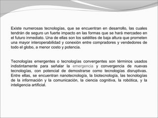 Existe numerosas tecnologías, que se encuentran en desarrollo, las cuales
tendrán de seguro un fuerte impacto en las formas que se hará mercadeo en
el futuro inmediato. Una de ellas son los satélites de baja altura que prometen
una mayor interoperabilidad y conexión entre compradores y vendedores de
todo el globo, a menor costo y potencia.
Tecnologías emergentes o tecnologías convergentes son términos usados
indistintamente para señalar la emergencia y convergencia de nuevas
tecnologías, con potencial de demostrarse como tecnologías disruptivas.
Entre ellas, se encuentran nanotecnología, la biotecnología, las tecnologías
de la información y la comunicación, la ciencia cognitiva, la robótica, y la
inteligencia artificial.
 