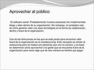 Aprovechar al público
El software social. Probablemente muchas empresas han implementado
blogs y wikis dentro de su organización. Sin embargo, el verdadero reto
es cómo generar valor con esas tecnologías en la forma de colaboración,
dentro y fuera de la organización.
Una de las direcciones en las que se está yendo para encontrar valor
fuera de la organización es el crowdsourcing. Este concepto es similar al
outsourcing pero se realiza con personas que uno no conoce, y se basa
en determinar cómo aprovechar a la gente que se encuentra fuera de la
organización para hacer algo que de otra manera se tendría que pagar.
 