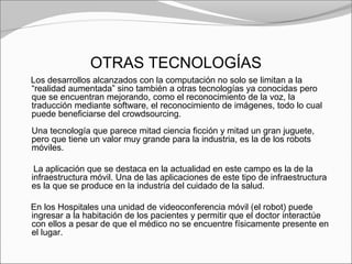 OTRAS TECNOLOGÍAS
Los desarrollos alcanzados con la computación no solo se limitan a la
“realidad aumentada” sino también a otras tecnologías ya conocidas pero
que se encuentran mejorando, como el reconocimiento de la voz, la
traducción mediante software, el reconocimiento de imágenes, todo lo cual
puede beneficiarse del crowdsourcing.
Una tecnología que parece mitad ciencia ficción y mitad un gran juguete,
pero que tiene un valor muy grande para la industria, es la de los robots
móviles.
La aplicación que se destaca en la actualidad en este campo es la de la
infraestructura móvil. Una de las aplicaciones de este tipo de infraestructura
es la que se produce en la industria del cuidado de la salud.
En los Hospitales una unidad de videoconferencia móvil (el robot) puede
ingresar a la habitación de los pacientes y permitir que el doctor interactúe
con ellos a pesar de que el médico no se encuentre físicamente presente en
el lugar.
 