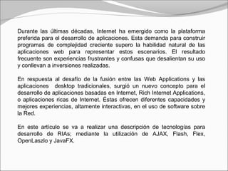 Durante las últimas décadas, Internet ha emergido como la plataforma
preferida para el desarrollo de aplicaciones. Esta demanda para construir
programas de complejidad creciente supero la habilidad natural de las
aplicaciones web para representar estos escenarios. El resultado
frecuente son experiencias frustrantes y confusas que desalientan su uso
y conllevan a inversiones realizadas.
En respuesta al desafío de la fusión entre las Web Applications y las
aplicaciones desktop tradicionales, surgió un nuevo concepto para el
desarrollo de aplicaciones basadas en Internet, Rich Internet Applications,
o aplicaciones ricas de Internet. Éstas ofrecen diferentes capacidades y
mejores experiencias, altamente interactivas, en el uso de software sobre
la Red.
En este artículo se va a realizar una descripción de tecnologías para
desarrollo de RIAs; mediante la utilización de AJAX, Flash, Flex,
OpenLaszlo y JavaFX.
 