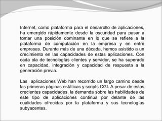 Internet, como plataforma para el desarrollo de aplicaciones,
ha emergido rápidamente desde la oscuridad para pasar a
tomar una posición dominante en lo que se refiere a la
plataforma de computación en la empresa y en entre
empresas. Durante más de una década, hemos asistido a un
crecimiento en las capacidades de estas aplicaciones. Con
cada ola de tecnologías clientes y servidor, se ha superado
en capacidad, integración y capacidad de respuesta a la
generación previa.
Las aplicaciones Web han recorrido un largo camino desde
las primeras páginas estáticas y scripts CGI. A pesar de estas
crecientes capacidades, la demanda sobre las habilidades de
este tipo de aplicaciones continúa por delante de las
cualidades ofrecidas por la plataforma y sus tecnologías
subyacentes.
 