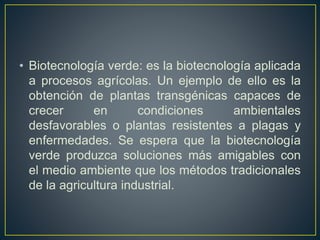 • Biotecnología verde: es la biotecnología aplicada 
a procesos agrícolas. Un ejemplo de ello es la 
obtención de plantas transgénicas capaces de 
crecer en condiciones ambientales 
desfavorables o plantas resistentes a plagas y 
enfermedades. Se espera que la biotecnología 
verde produzca soluciones más amigables con 
el medio ambiente que los métodos tradicionales 
de la agricultura industrial. 
 