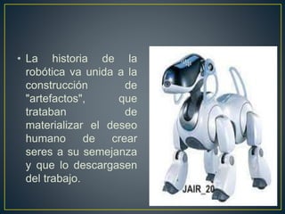 • La historia de la 
robótica va unida a la 
construcción de 
"artefactos", que 
trataban de 
materializar el deseo 
humano de crear 
seres a su semejanza 
y que lo descargasen 
del trabajo. 
 