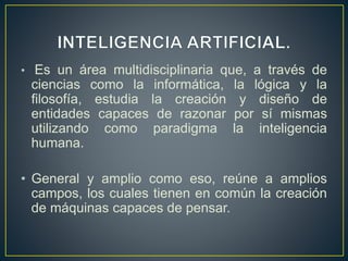 • Es un área multidisciplinaria que, a través de 
ciencias como la informática, la lógica y la 
filosofía, estudia la creación y diseño de 
entidades capaces de razonar por sí mismas 
utilizando como paradigma la inteligencia 
humana. 
• General y amplio como eso, reúne a amplios 
campos, los cuales tienen en común la creación 
de máquinas capaces de pensar. 
 