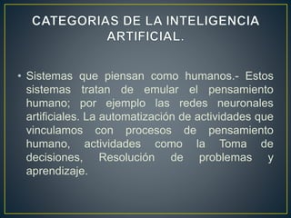 • Sistemas que piensan como humanos.- Estos 
sistemas tratan de emular el pensamiento 
humano; por ejemplo las redes neuronales 
artificiales. La automatización de actividades que 
vinculamos con procesos de pensamiento 
humano, actividades como la Toma de 
decisiones, Resolución de problemas y 
aprendizaje. 
 
