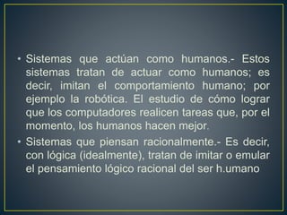 • Sistemas que actúan como humanos.- Estos 
sistemas tratan de actuar como humanos; es 
decir, imitan el comportamiento humano; por 
ejemplo la robótica. El estudio de cómo lograr 
que los computadores realicen tareas que, por el 
momento, los humanos hacen mejor. 
• Sistemas que piensan racionalmente.- Es decir, 
con lógica (idealmente), tratan de imitar o emular 
el pensamiento lógico racional del ser h.umano 
 