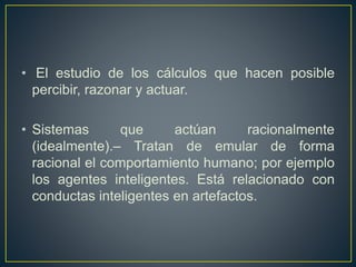 • El estudio de los cálculos que hacen posible 
percibir, razonar y actuar. 
• Sistemas que actúan racionalmente 
(idealmente).– Tratan de emular de forma 
racional el comportamiento humano; por ejemplo 
los agentes inteligentes. Está relacionado con 
conductas inteligentes en artefactos. 
 