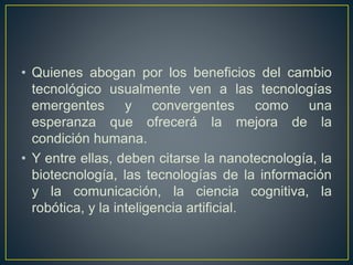 • Quienes abogan por los beneficios del cambio 
tecnológico usualmente ven a las tecnologías 
emergentes y convergentes como una 
esperanza que ofrecerá la mejora de la 
condición humana. 
• Y entre ellas, deben citarse la nanotecnología, la 
biotecnología, las tecnologías de la información 
y la comunicación, la ciencia cognitiva, la 
robótica, y la inteligencia artificial. 
 