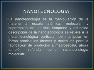 • La nanotecnología es la manipulación de la 
materia a escala atómica, molecular y 
supramolecular. La más temprana y difundida 
descripción de la nanotecnología se refiere a la 
meta tecnológica particular de manipular en 
forma precisa los átomos y moléculas para la 
fabricación de productos a macroescala, ahora 
también referida como nanotecnología 
molecular. 
 