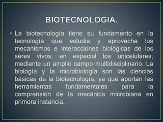 • La biotecnología tiene su fundamento en la 
tecnología que estudia y aprovecha los 
mecanismos e interacciones biológicas de los 
seres vivos, en especial los unicelulares, 
mediante un amplio campo multidisciplinario. La 
biología y la microbiología son las ciencias 
básicas de la biotecnología, ya que aportan las 
herramientas fundamentales para la 
comprensión de la mecánica microbiana en 
primera instancia. 
 