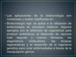 • Las aplicaciones de la biotecnología son 
numerosas y suelen clasificarse en: 
• Biotecnología roja: se aplica a la utilización de 
biotecnología en procesos médicos. Algunos 
ejemplos son la obtención de organismos para 
producir antibióticos, el desarrollo de vacunas 
más seguras y nuevos fármacos, los 
diagnósticos moleculares, las terapias 
regenerativas y el desarrollo de la ingeniería 
genética para curar enfermedades a través de la 
manipulación génica. 
 