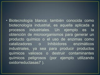 • Biotecnología blanca: también conocida como 
biotecnología industrial, es aquella aplicada a 
procesos industriales. Un ejemplo es la 
obtención de microorganismos para generar un 
producto químico o el uso de enzimas como 
catalizadores o Inhibidores enzimáticos 
industriales, ya sea para producir productos 
químicos valiosos o destruir contaminantes 
químicos peligrosos (por ejemplo utilizando 
oxidorreductasas7 ). 
 