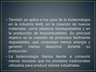 • También se aplica a los usos de la biotecnología 
en la industria textil, en la creación de nuevos 
materiales, como plásticos biodegradables y en 
la producción de biocombustibles. Su principal 
objetivo es la creación de productos fácilmente 
degradables, que consuman menos energía y 
generen menos desechos durante su 
producción. 
• La biotecnología blanca tiende a consumir 
menos recursos que los procesos tradicionales 
utilizados para producir bienes industriales. 
 