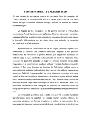 Fabricación aditiva… o la revolución en 3D
En este listado de tecnologías emergentes no podía faltar la impresión 3D.
Tradicionalmente, la industria había fabricado bienes y productos de una forma
directa: escoger un material, separarlo en capaz o trozos y a partir de ahí producir
la pieza escogida.
La llegada de las impresoras en 3D permite cambiar la manufactura
convencional. A partir de ahora podemos fabricar diferentes elementos y unir dichas
piezas para fabricar un determinado producto. La innovación disruptiva que supone
la impresión tridimensional es, sin duda, clave para entender la revolución
tecnológica de la próxima década.
Aprovechando el conocimiento de la era digital, permiten superar esas
limitaciones y suponen una auténtica revolución respecto a los procesos
tradicionales de fabricación al permitir fabricar por deposición controlada de
material, capa a capa, aportando exclusivamente allí donde es necesario, hasta
conseguir la geometría deseada, en lugar de arrancar material (mecanizado,
troquelado,…), o conformar con ayuda de utillajes y moldes (fundición, inyección,
plegado,…) Son muy diversas las técnicas de Fabricación Aditiva, como la
estereolitografía o el sinterizado selectivo láser, que permiten obtener piezas desde
un archivo CAD 3D, “imprimiéndolas” de forma totalmente controlada sobre una
superficie. Por eso, también se han empleado otros términos para referirse a ellas,
como e-manufacturing (fabricación electrónica), Direct Manufacturing (fabricación
directa) o Additive Layer Manufacturing-ALM (fabricación aditiva por capas). Las
principales características que distinguen los procesos de fabricación aditiva de
cualquier otro proceso tradicional y que le confieren grandes ventajas competitivas
son:
La complejidad geométrica que se debe conseguir no encarece el proceso.
Características como la esbeltez, un vaciado interior, canales internos, los
espesores variables, las formas irregulares e incluso la reproducción de la
naturaleza (persiguiendo ergonomía, aerodinámica, hidrodinámica, entre otros) son
 