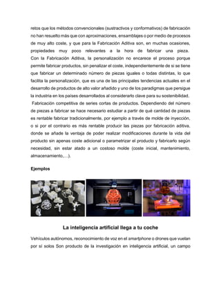 retos que los métodos convencionales (sustractivos y conformativos) de fabricación
no han resuelto más que con aproximaciones, ensamblajes o por medio de procesos
de muy alto coste, y que para la Fabricación Aditiva son, en muchas ocasiones,
propiedades muy poco relevantes a la hora de fabricar una pieza.
Con la Fabricación Aditiva, la personalización no encarece el proceso porque
permite fabricar productos, sin penalizar el coste, independientemente de si se tiene
que fabricar un determinado número de piezas iguales o todas distintas, lo que
facilita la personalización, que es una de las principales tendencias actuales en el
desarrollo de productos de alto valor añadido y uno de los paradigmas que persigue
la industria en los países desarrollados al considerarlo clave para su sostenibilidad.
Fabricación competitiva de series cortas de productos. Dependiendo del número
de piezas a fabricar se hace necesario estudiar a partir de qué cantidad de piezas
es rentable fabricar tradicionalmente, por ejemplo a través de molde de inyección,
o si por el contrario es más rentable producir las piezas por fabricación aditiva,
donde se añade la ventaja de poder realizar modificaciones durante la vida del
producto sin apenas coste adicional o parametrizar el producto y fabricarlo según
necesidad, sin estar atado a un costoso molde (coste inicial, mantenimiento,
almacenamiento,…).
Ejemplos
La inteligencia artificial llega a tu coche
Vehículos autónomos, reconocimiento de voz en el smartphone o drones que vuelan
por sí solos Son producto de la investigación en inteligencia artificial, un campo
 