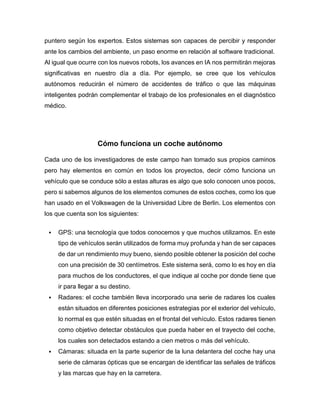 puntero según los expertos. Estos sistemas son capaces de percibir y responder
ante los cambios del ambiente, un paso enorme en relación al software tradicional.
Al igual que ocurre con los nuevos robots, los avances en IA nos permitirán mejoras
significativas en nuestro día a día. Por ejemplo, se cree que los vehículos
autónomos reducirán el número de accidentes de tráfico o que las máquinas
inteligentes podrán complementar el trabajo de los profesionales en el diagnóstico
médico.
Cómo funciona un coche autónomo
Cada uno de los investigadores de este campo han tomado sus propios caminos
pero hay elementos en común en todos los proyectos, decir cómo funciona un
vehículo que se conduce sólo a estas alturas es algo que solo conocen unos pocos,
pero si sabemos algunos de los elementos comunes de estos coches, como los que
han usado en el Volkswagen de la Universidad Libre de Berlin. Los elementos con
los que cuenta son los siguientes:
 GPS: una tecnología que todos conocemos y que muchos utilizamos. En este
tipo de vehículos serán utilizados de forma muy profunda y han de ser capaces
de dar un rendimiento muy bueno, siendo posible obtener la posición del coche
con una precisión de 30 centímetros. Este sistema será, como lo es hoy en día
para muchos de los conductores, el que indique al coche por donde tiene que
ir para llegar a su destino.
 Radares: el coche también lleva incorporado una serie de radares los cuales
están situados en diferentes posiciones estrategias por el exterior del vehículo,
lo normal es que estén situadas en el frontal del vehículo. Estos radares tienen
como objetivo detectar obstáculos que pueda haber en el trayecto del coche,
los cuales son detectados estando a cien metros o más del vehículo.
 Cámaras: situada en la parte superior de la luna delantera del coche hay una
serie de cámaras ópticas que se encargan de identificar las señales de tráficos
y las marcas que hay en la carretera.
 