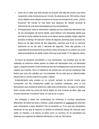  Lidar: es un radar que está situado en la parte más alta del coche y que tiene
va girando a diez revoluciones por minuto. Su alcance es de 100 metros y tiene
como objetivo el de dibujar el entorno en el que se encuentra el coche. ¿Cómo
funciona? Se manda un haz laser que después de rebotar procesa la
información la cual será interpretada por los procesadores.
 Procesamiento: toda la información captada por los anteriores elementos han
de ser procesados de forma rápida, para obtener una respuesta rápida que
permita al coche realizar la acción en el menor tiempo posible. Según algunos
estudios el tiempo de reacción media de algunas personas para accionar los
frenos es de algo menos de dos segundos, mientras que el de un vehículo
autónomo es de tan solo 3 décimas de segundo. Todo ello gracias a la
capacidad de procesamiento que llevan estos vehículos en su interior con unos
siete procesadores de doble núcleo cifra que sube hasta 17 en algunos casos.
El futuro se presenta prometedor y muy interesante. Las pruebas que se han
realizado en entornos reales parece no haber ido demasiado mal y el desarrollo
sigue, y seguirá durante mucho tiempo ya que las investigaciones que se tienen que
realizar son muchas. Pero no hablamos de coches que van por las carreteras más
lentos que unos dos caballos por una autopista. Se ha visto que en determinadas
situaciones un coche autónomo puede ir rápido.
Evidentemente esta prueba en un circuito cerrado no servirá mucho para
compararlo con las condiciones reales de nuestras carreteras, pero si nos
demuestran que el sistema autónomo, bajo esas condiciones, es capaz de realizar
dicho circuito entre los conos de forma rápida sin tirar muchos de ellos, algo que
muchas personas no podrían hacer, lo cual ya es un paso.
Sin embargo a diario los conductores se enfrentan a muchas situaciones
diferentes, de todos los tipos y colores, ¿está preparado un automóvil de este tipo
para enfrentarse a esos desafíos? Por el momento no. Y es que hay situaciones
extremas en las que el sistema no tendría el suficiente tiempo de reacción para
evitar un impacto, o al menos no tanto como un humano. En la actualidad sus
sistemas son capaces de detectar elementos a más de 100 metros
 