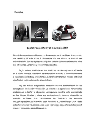 Ejemplos
Las fábricas online y el movimiento DIY
Otro de los aspectos considerados por los expertos es el cambio en la economía,
que tiende a ser más social y colaborativa. En ese sentido, la irrupción del
movimiento DIY con las impresoras 3D puede cambiar por completo la forma en la
que fabricamos, vendemos y consumimos productos.
Según señalan en el informe, esta revolución también mejorará la eficiencia
en el uso de recursos. Pasaremos de la fabricación masiva a la producción limitada
a nuestras necesidades y circunstancias. Esto también tendrá un impacto ambiental
significativo, mejorando nuestra sostenibilidad.
Hay tres fuerzas subyacentes trabajando en esta transformación de los
conceptos de fabricación y reparación. La primera es la aparición de herramientas
digitales para el diseño y la fabricación. La maquinaria industrial se ha automatizado
en las últimas décadas, y ahora ese equipamiento lo tenemos disponible en
nuestros escritorios. Las herramientas de fabricación de escritorio
incluyen impresoras 3D, cortadores láser, escáneres 3D y software tipo CAD. Todas
estas herramientas industriales antes caras y complejas están ahora al alcance del
maker, y con precios asequibles para él.
 